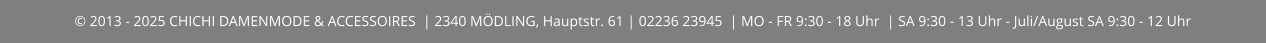 © 2013 - 2025 CHICHI DAMENMODE & ACCESSOIRES  | 2340 MÖDLING, Hauptstr. 61 | 02236 23945  | MO - FR 9:30 - 18 Uhr  | SA 9:30 - 13 Uhr - Juli/August SA 9:30 - 12 Uhr