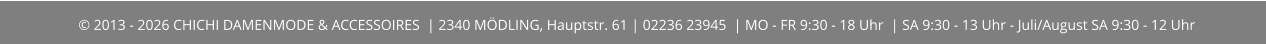 © 2013 - 2026 CHICHI DAMENMODE & ACCESSOIRES  | 2340 MÖDLING, Hauptstr. 61 | 02236 23945  | MO - FR 9:30 - 18 Uhr  | SA 9:30 - 13 Uhr - Juli/August SA 9:30 - 12 Uhr