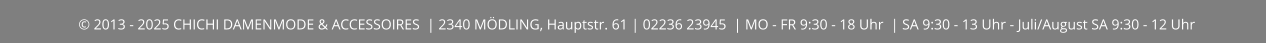 © 2013 - 2025 CHICHI DAMENMODE & ACCESSOIRES  | 2340 MÖDLING, Hauptstr. 61 | 02236 23945  | MO - FR 9:30 - 18 Uhr  | SA 9:30 - 13 Uhr - Juli/August SA 9:30 - 12 Uhr
