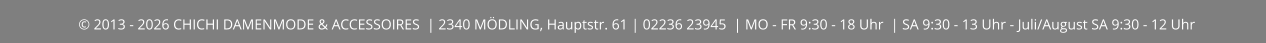 © 2013 - 2026 CHICHI DAMENMODE & ACCESSOIRES  | 2340 MÖDLING, Hauptstr. 61 | 02236 23945  | MO - FR 9:30 - 18 Uhr  | SA 9:30 - 13 Uhr - Juli/August SA 9:30 - 12 Uhr